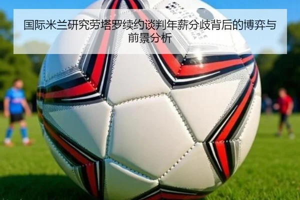 国际米兰研究劳塔罗续约谈判年薪分歧背后的博弈与前景分析