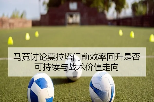 马竞讨论莫拉塔门前效率回升是否可持续与战术价值走向