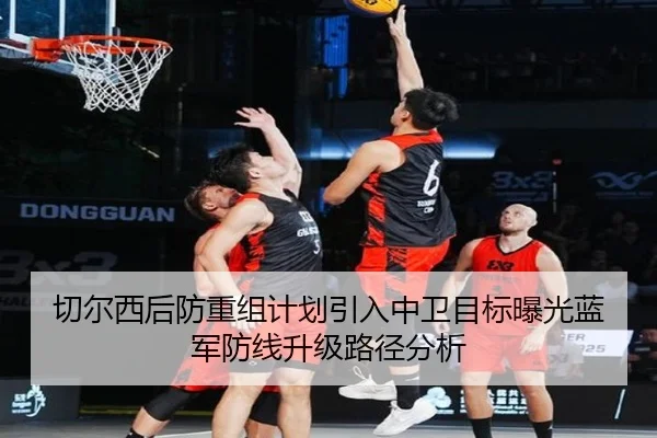 切尔西后防重组计划引入中卫目标曝光蓝军防线升级路径分析