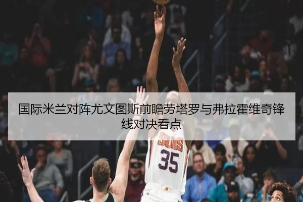 国际米兰对阵尤文图斯前瞻劳塔罗与弗拉霍维奇锋线对决看点