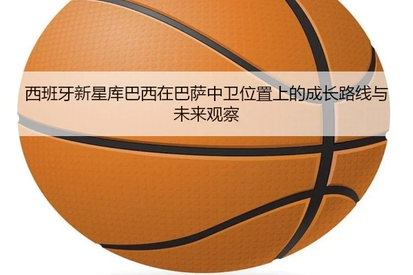 西班牙新星库巴西在巴萨中卫位置上的成长路线与未来观察