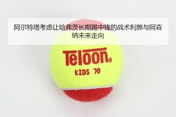 阿尔特塔考虑让哈弗茨长期踢中锋的战术利弊与阿森纳未来走向