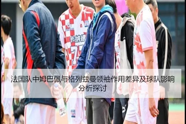 法国队中姆巴佩与格列兹曼领袖作用差异及球队影响分析探讨