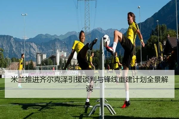 米兰推进齐尔克泽引援谈判与锋线重建计划全景解读