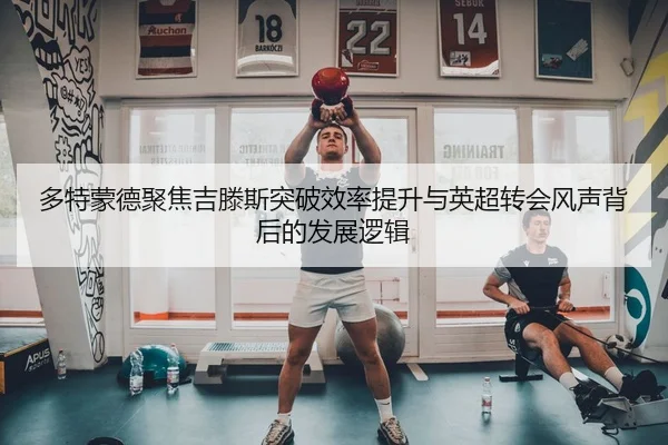 多特蒙德聚焦吉滕斯突破效率提升与英超转会风声背后的发展逻辑