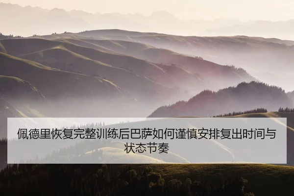佩德里恢复完整训练后巴萨如何谨慎安排复出时间与状态节奏