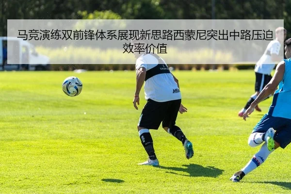 马竞演练双前锋体系展现新思路西蒙尼突出中路压迫效率价值