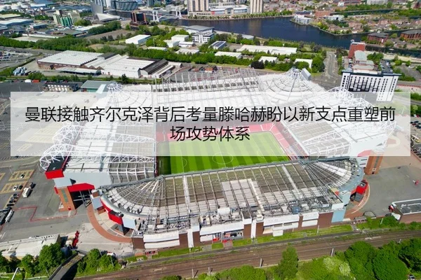 曼联接触齐尔克泽背后考量滕哈赫盼以新支点重塑前场攻势体系